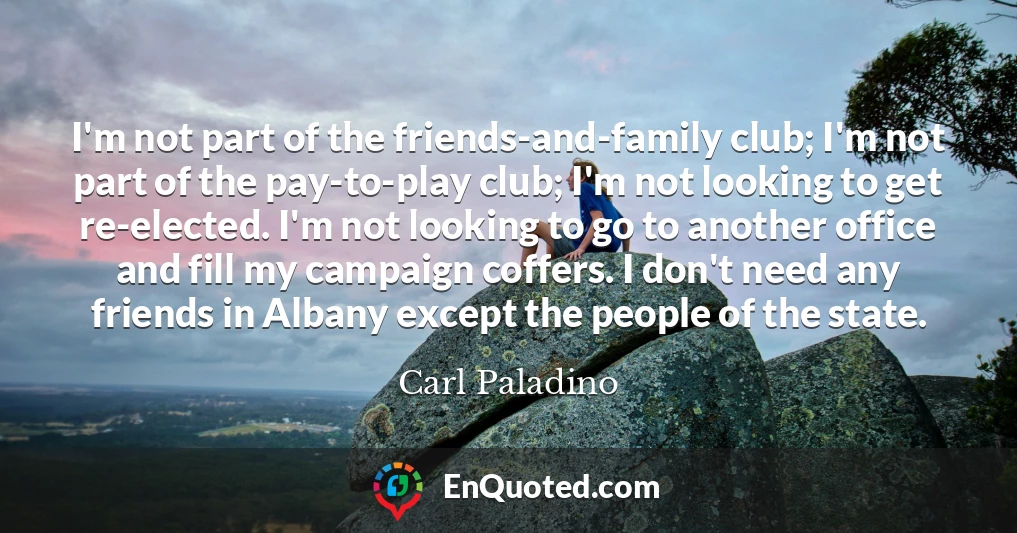 I'm not part of the friends-and-family club; I'm not part of the pay-to-play club; I'm not looking to get re-elected. I'm not looking to go to another office and fill my campaign coffers. I don't need any friends in Albany except the people of the state.