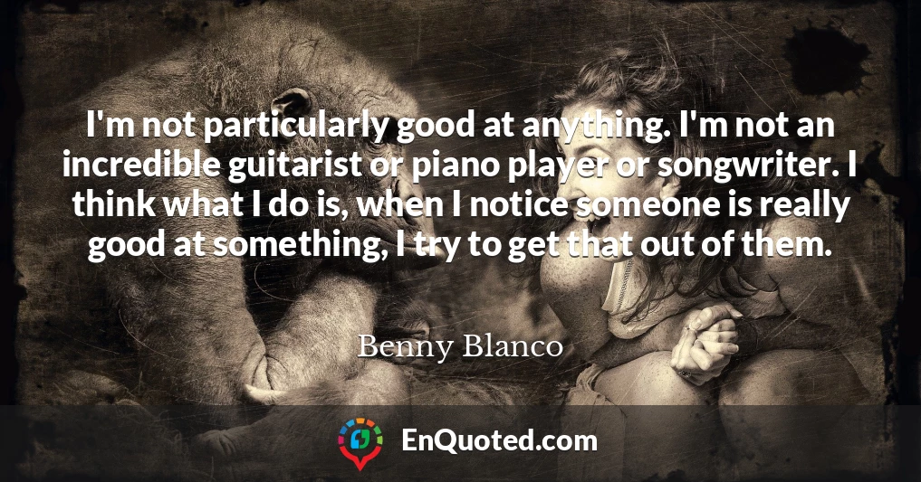 I'm not particularly good at anything. I'm not an incredible guitarist or piano player or songwriter. I think what I do is, when I notice someone is really good at something, I try to get that out of them.