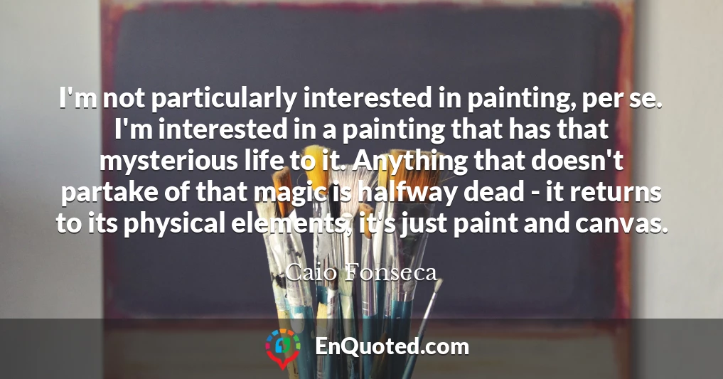 I'm not particularly interested in painting, per se. I'm interested in a painting that has that mysterious life to it. Anything that doesn't partake of that magic is halfway dead - it returns to its physical elements, it's just paint and canvas.