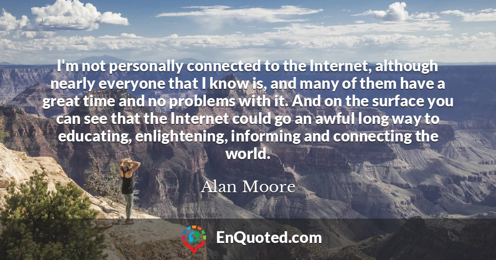 I'm not personally connected to the Internet, although nearly everyone that I know is, and many of them have a great time and no problems with it. And on the surface you can see that the Internet could go an awful long way to educating, enlightening, informing and connecting the world.