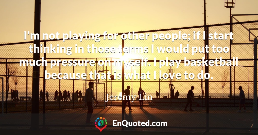 I'm not playing for other people; if I start thinking in those terms I would put too much pressure on myself. I play basketball because that is what I love to do.