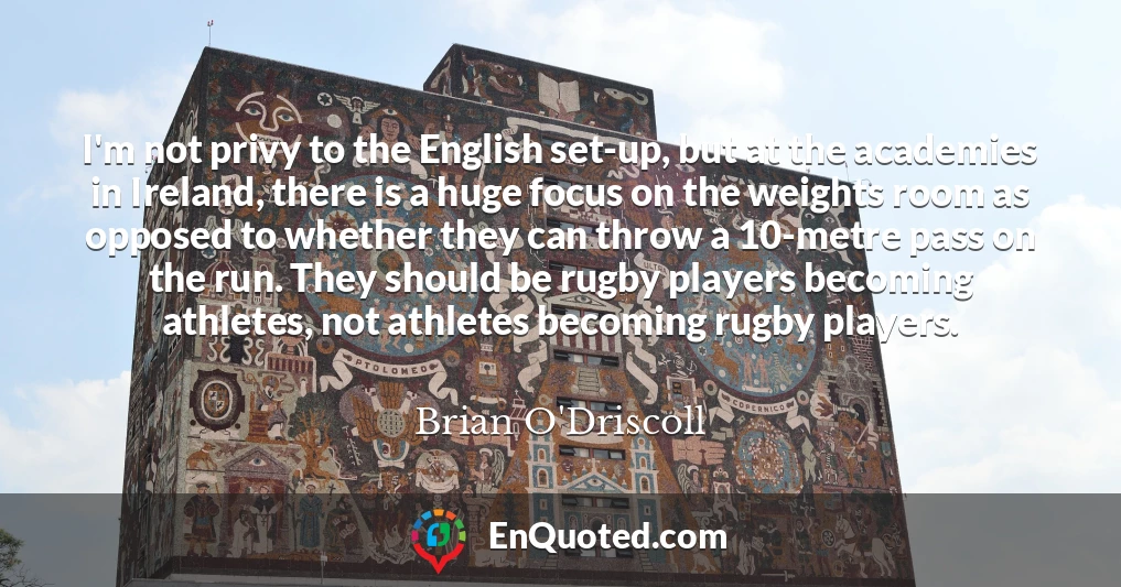 I'm not privy to the English set-up, but at the academies in Ireland, there is a huge focus on the weights room as opposed to whether they can throw a 10-metre pass on the run. They should be rugby players becoming athletes, not athletes becoming rugby players.