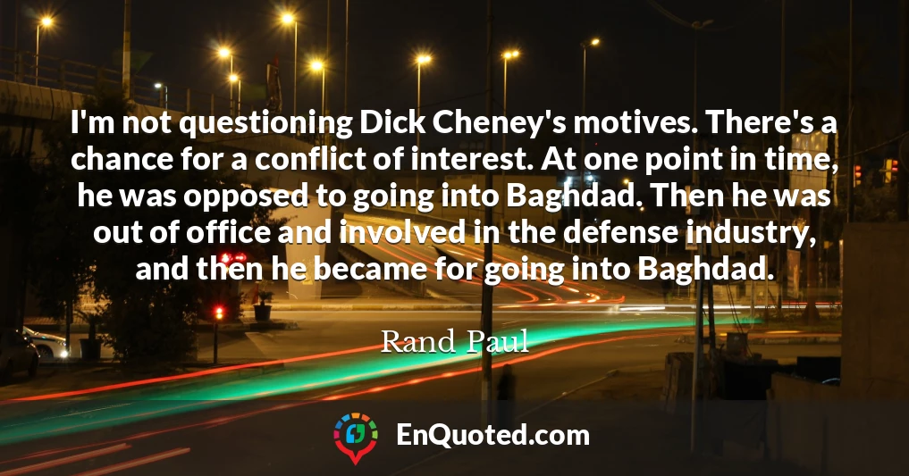 I'm not questioning Dick Cheney's motives. There's a chance for a conflict of interest. At one point in time, he was opposed to going into Baghdad. Then he was out of office and involved in the defense industry, and then he became for going into Baghdad.