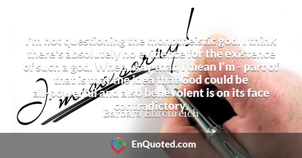 I'm not questioning the monotheistic god. I think there's absolutely no evidence for the existence of such a god. When I say that, I mean I'm - part of that is that the idea that God could be all-powerful and also benevolent is on its face contradictory.