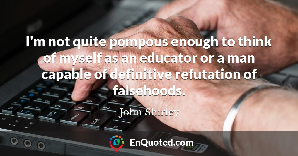 I'm not quite pompous enough to think of myself as an educator or a man capable of definitive refutation of falsehoods.