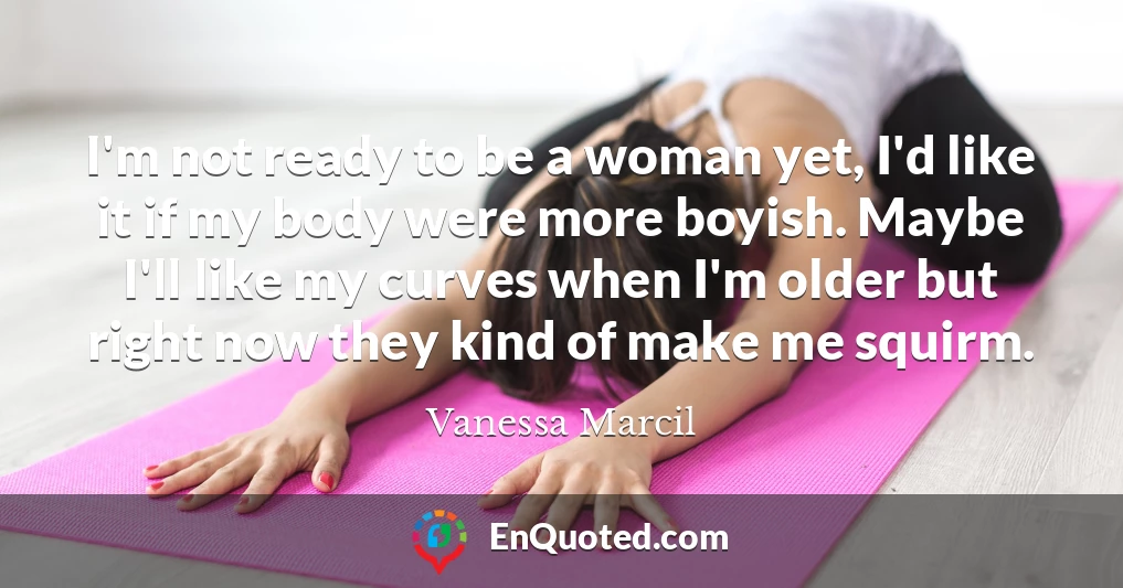 I'm not ready to be a woman yet, I'd like it if my body were more boyish. Maybe I'll like my curves when I'm older but right now they kind of make me squirm.