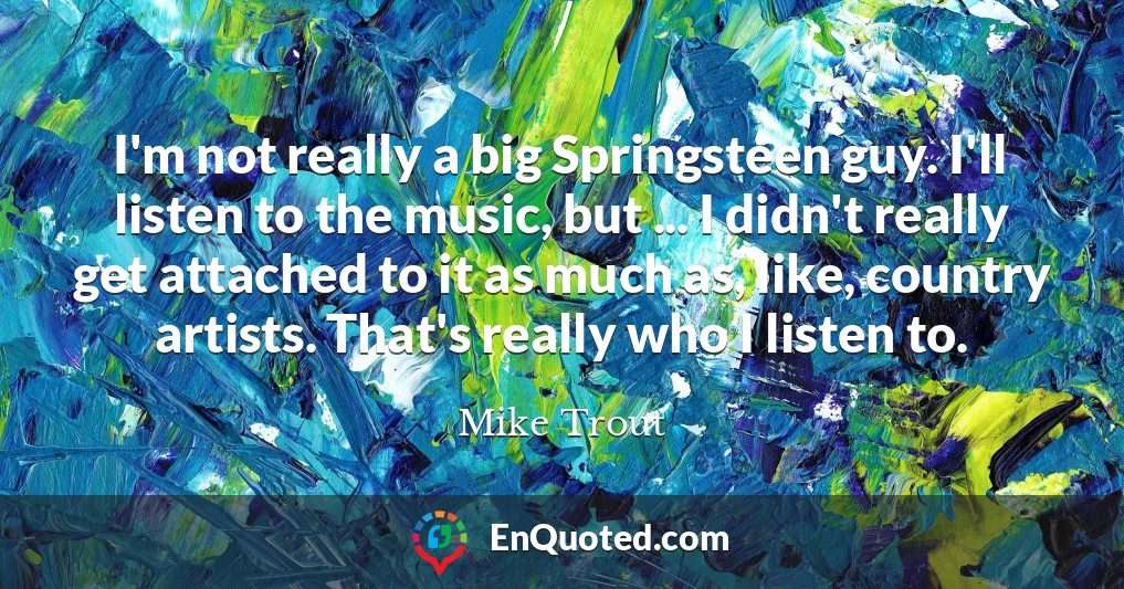 I'm not really a big Springsteen guy. I'll listen to the music, but ... I didn't really get attached to it as much as, like, country artists. That's really who I listen to.