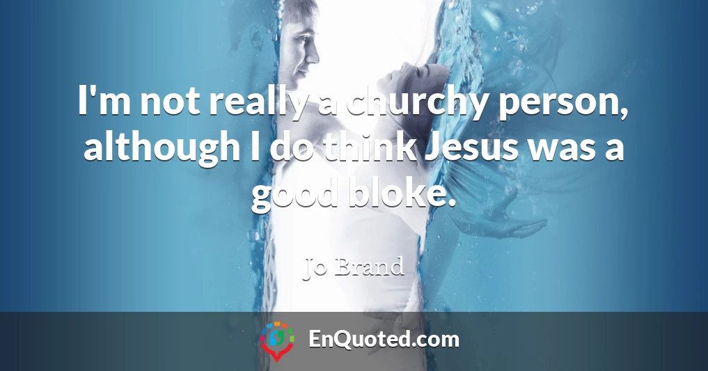 I'm not really a churchy person, although I do think Jesus was a good bloke.