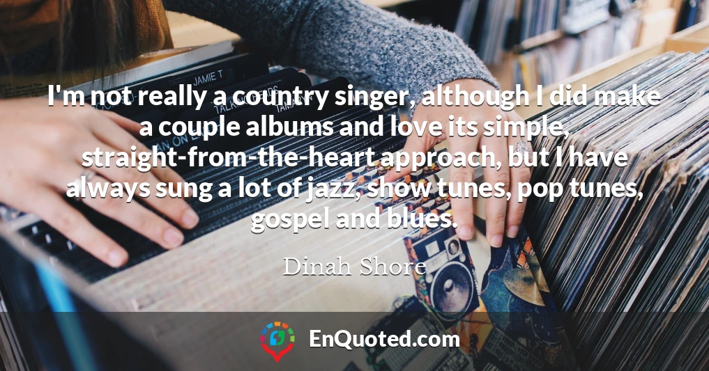 I'm not really a country singer, although I did make a couple albums and love its simple, straight-from-the-heart approach, but I have always sung a lot of jazz, show tunes, pop tunes, gospel and blues.
