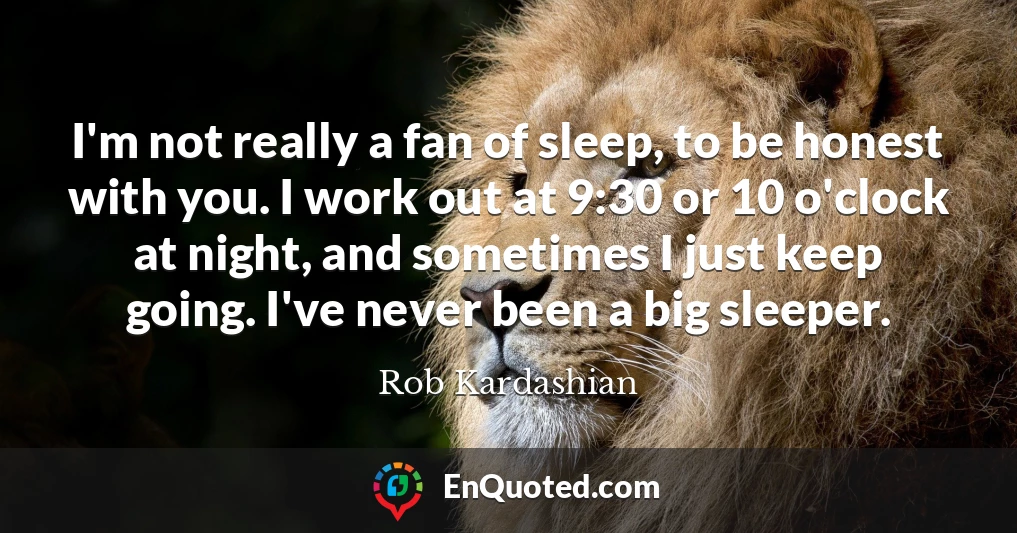 I'm not really a fan of sleep, to be honest with you. I work out at 9:30 or 10 o'clock at night, and sometimes I just keep going. I've never been a big sleeper.