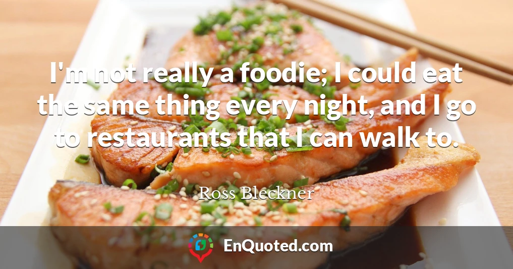 I'm not really a foodie; I could eat the same thing every night, and I go to restaurants that I can walk to.