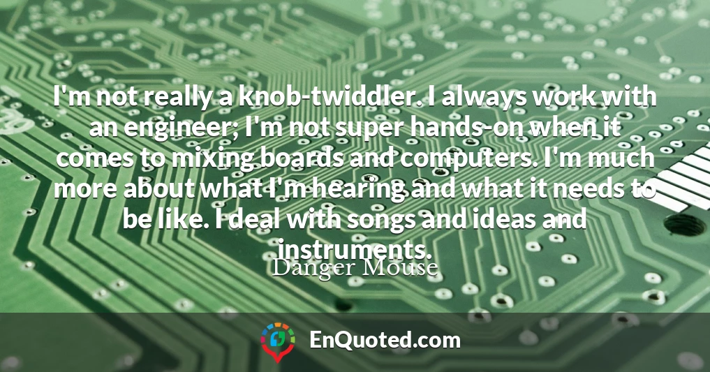 I'm not really a knob-twiddler. I always work with an engineer; I'm not super hands-on when it comes to mixing boards and computers. I'm much more about what I'm hearing and what it needs to be like. I deal with songs and ideas and instruments.