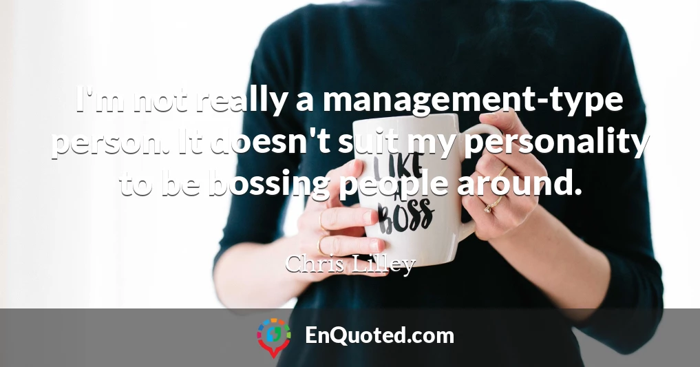 I'm not really a management-type person. It doesn't suit my personality to be bossing people around.