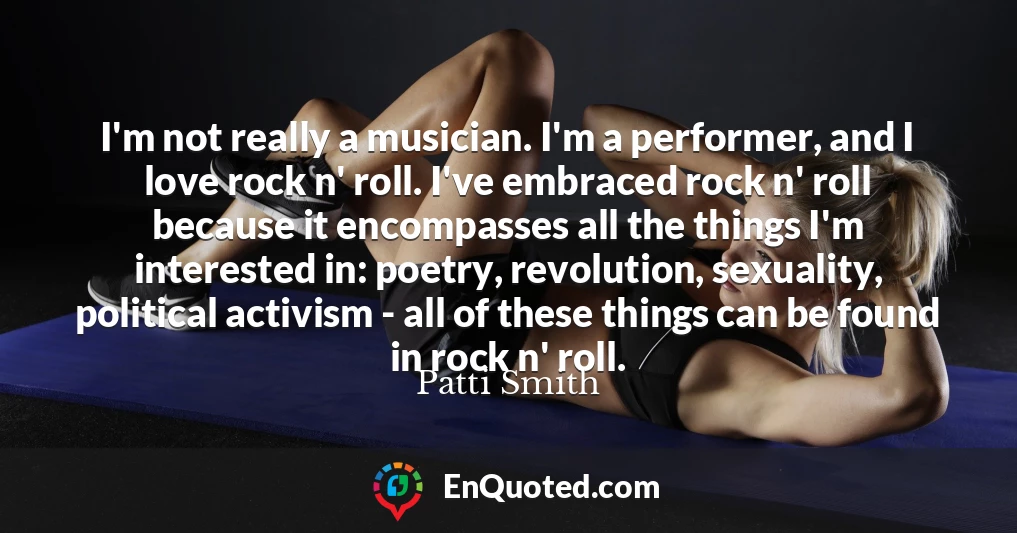 I'm not really a musician. I'm a performer, and I love rock n' roll. I've embraced rock n' roll because it encompasses all the things I'm interested in: poetry, revolution, sexuality, political activism - all of these things can be found in rock n' roll.