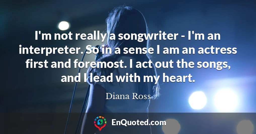 I'm not really a songwriter - I'm an interpreter. So in a sense I am an actress first and foremost. I act out the songs, and I lead with my heart.