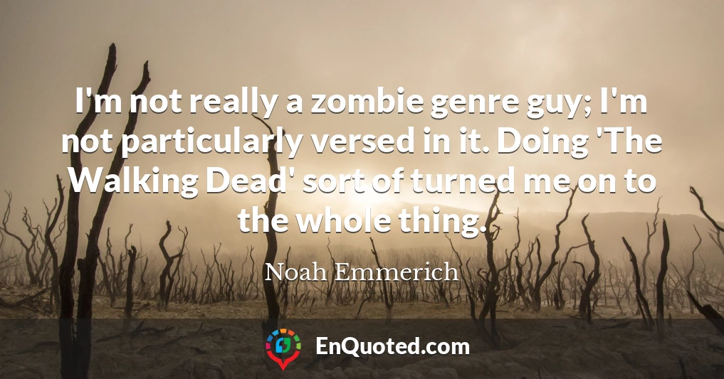 I'm not really a zombie genre guy; I'm not particularly versed in it. Doing 'The Walking Dead' sort of turned me on to the whole thing.