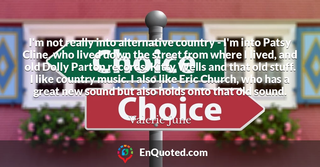 I'm not really into alternative country - I'm into Patsy Cline, who lived down the street from where I lived, and old Dolly Parton records, Kitty Wells and that old stuff. I like country music. I also like Eric Church, who has a great new sound but also holds onto that old sound.