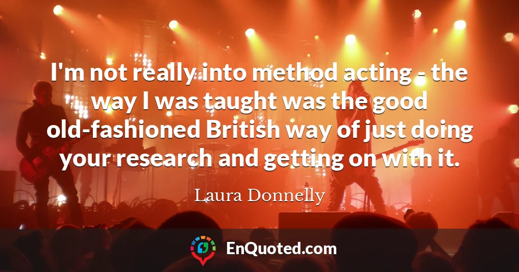 I'm not really into method acting - the way I was taught was the good old-fashioned British way of just doing your research and getting on with it.