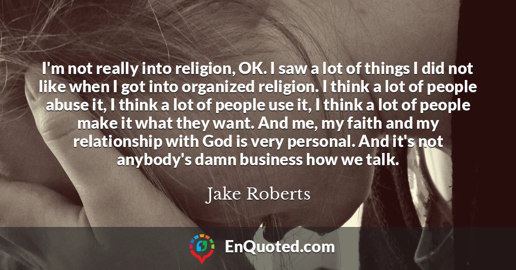 I'm not really into religion, OK. I saw a lot of things I did not like when I got into organized religion. I think a lot of people abuse it, I think a lot of people use it, I think a lot of people make it what they want. And me, my faith and my relationship with God is very personal. And it's not anybody's damn business how we talk.