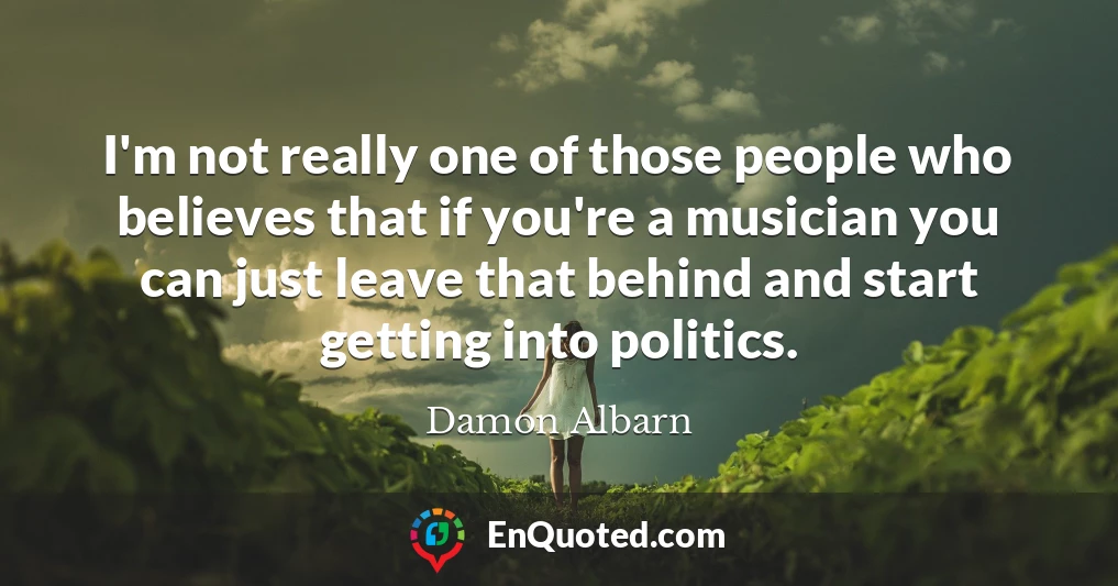 I'm not really one of those people who believes that if you're a musician you can just leave that behind and start getting into politics.
