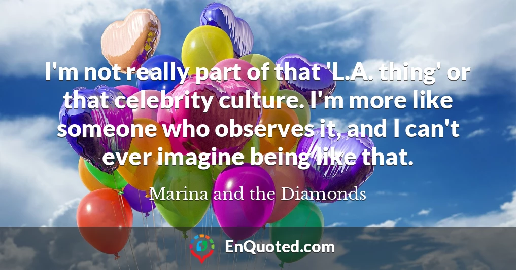 I'm not really part of that 'L.A. thing' or that celebrity culture. I'm more like someone who observes it, and I can't ever imagine being like that.