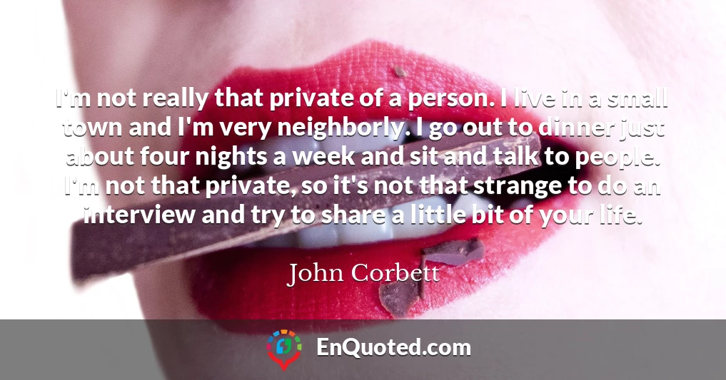 I'm not really that private of a person. I live in a small town and I'm very neighborly. I go out to dinner just about four nights a week and sit and talk to people. I'm not that private, so it's not that strange to do an interview and try to share a little bit of your life.