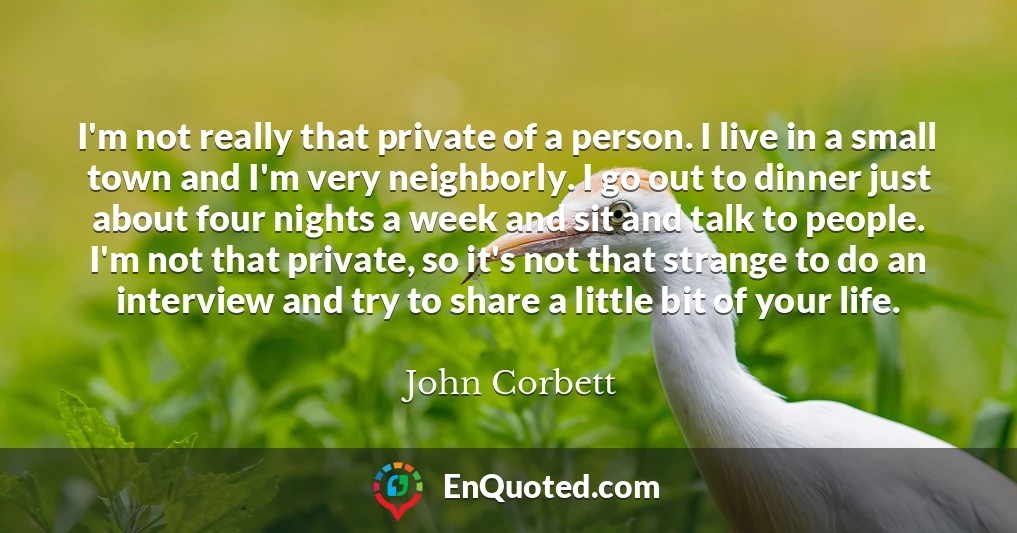 I'm not really that private of a person. I live in a small town and I'm very neighborly. I go out to dinner just about four nights a week and sit and talk to people. I'm not that private, so it's not that strange to do an interview and try to share a little bit of your life.