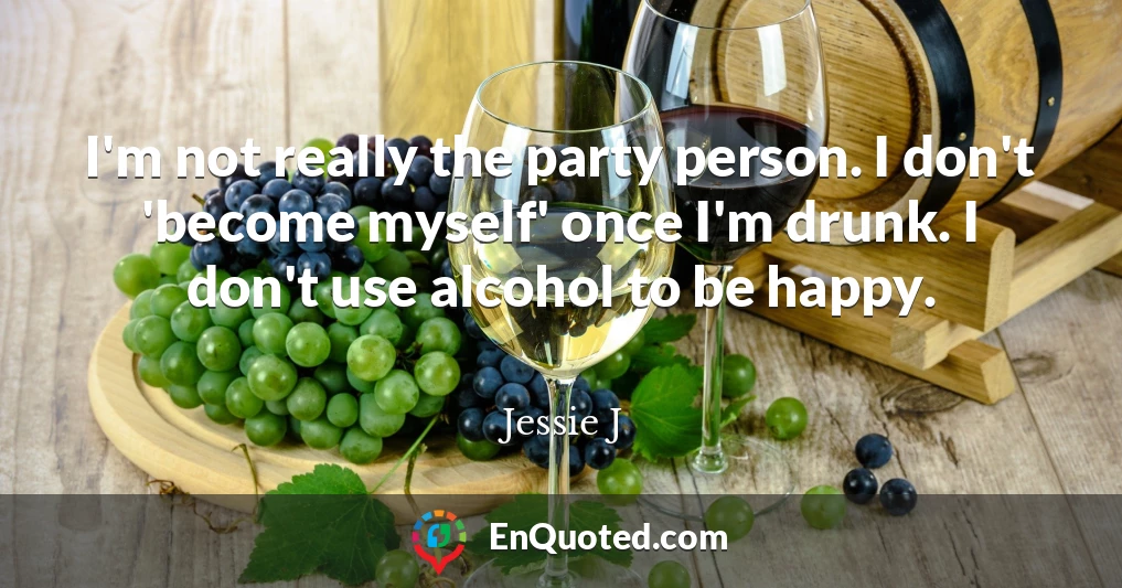 I'm not really the party person. I don't 'become myself' once I'm drunk. I don't use alcohol to be happy.