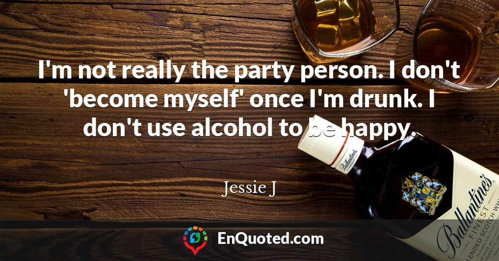 I'm not really the party person. I don't 'become myself' once I'm drunk. I don't use alcohol to be happy.