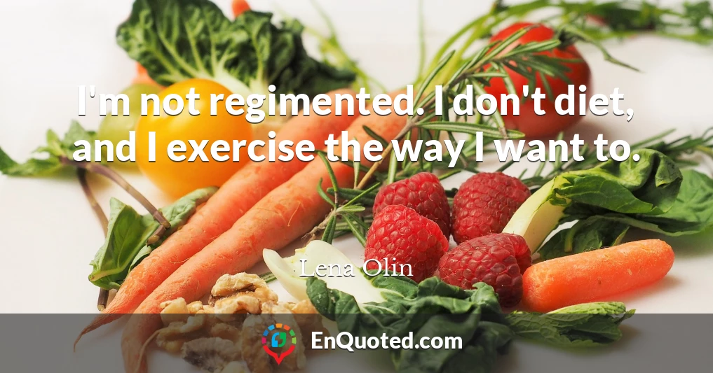 I'm not regimented. I don't diet, and I exercise the way I want to.