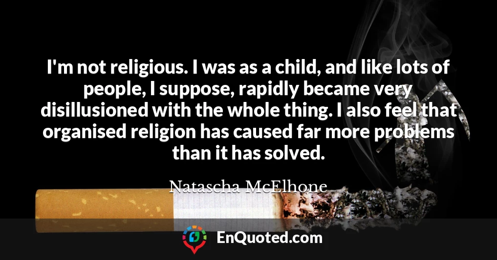 I'm not religious. I was as a child, and like lots of people, I suppose, rapidly became very disillusioned with the whole thing. I also feel that organised religion has caused far more problems than it has solved.