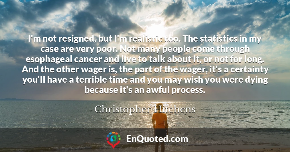 I'm not resigned, but I'm realistic too. The statistics in my case are very poor. Not many people come through esophageal cancer and live to talk about it, or not for long. And the other wager is, the part of the wager, it's a certainty you'll have a terrible time and you may wish you were dying because it's an awful process.