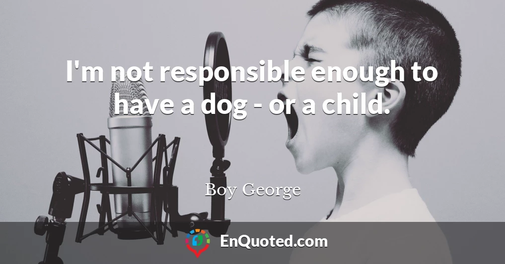 I'm not responsible enough to have a dog - or a child.