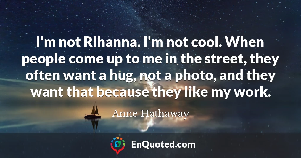 I'm not Rihanna. I'm not cool. When people come up to me in the street, they often want a hug, not a photo, and they want that because they like my work.