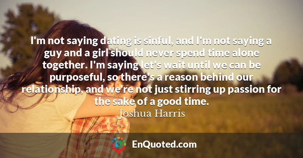 I'm not saying dating is sinful, and I'm not saying a guy and a girl should never spend time alone together. I'm saying let's wait until we can be purposeful, so there's a reason behind our relationship, and we're not just stirring up passion for the sake of a good time.