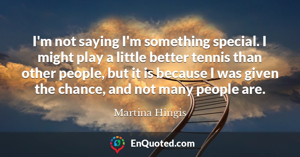 I'm not saying I'm something special. I might play a little better tennis than other people, but it is because I was given the chance, and not many people are.