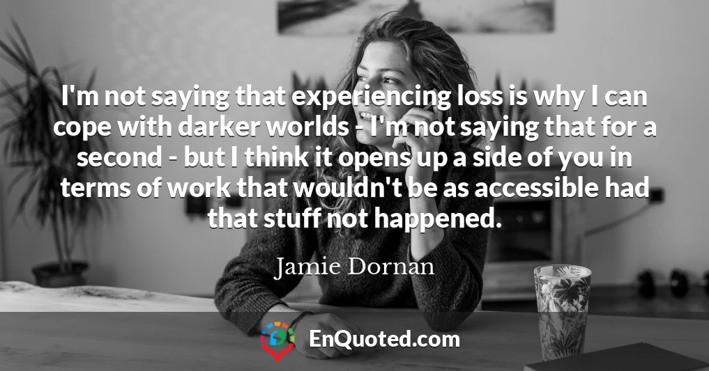 I'm not saying that experiencing loss is why I can cope with darker worlds - I'm not saying that for a second - but I think it opens up a side of you in terms of work that wouldn't be as accessible had that stuff not happened.