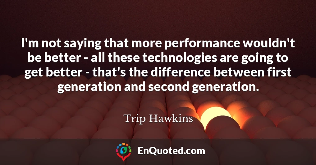 I'm not saying that more performance wouldn't be better - all these technologies are going to get better - that's the difference between first generation and second generation.