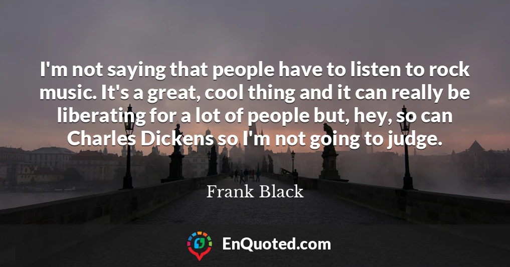 I'm not saying that people have to listen to rock music. It's a great, cool thing and it can really be liberating for a lot of people but, hey, so can Charles Dickens so I'm not going to judge.