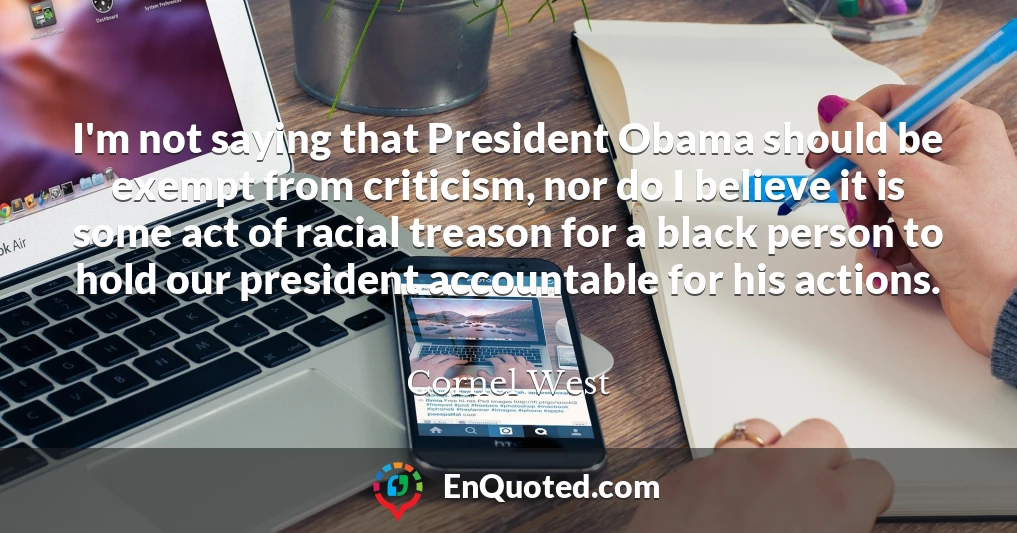 I'm not saying that President Obama should be exempt from criticism, nor do I believe it is some act of racial treason for a black person to hold our president accountable for his actions.