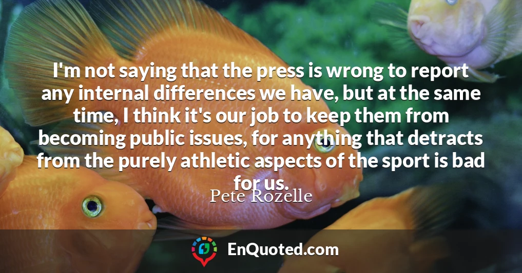 I'm not saying that the press is wrong to report any internal differences we have, but at the same time, I think it's our job to keep them from becoming public issues, for anything that detracts from the purely athletic aspects of the sport is bad for us.