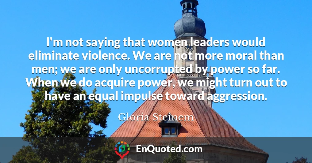 I'm not saying that women leaders would eliminate violence. We are not more moral than men; we are only uncorrupted by power so far. When we do acquire power, we might turn out to have an equal impulse toward aggression.
