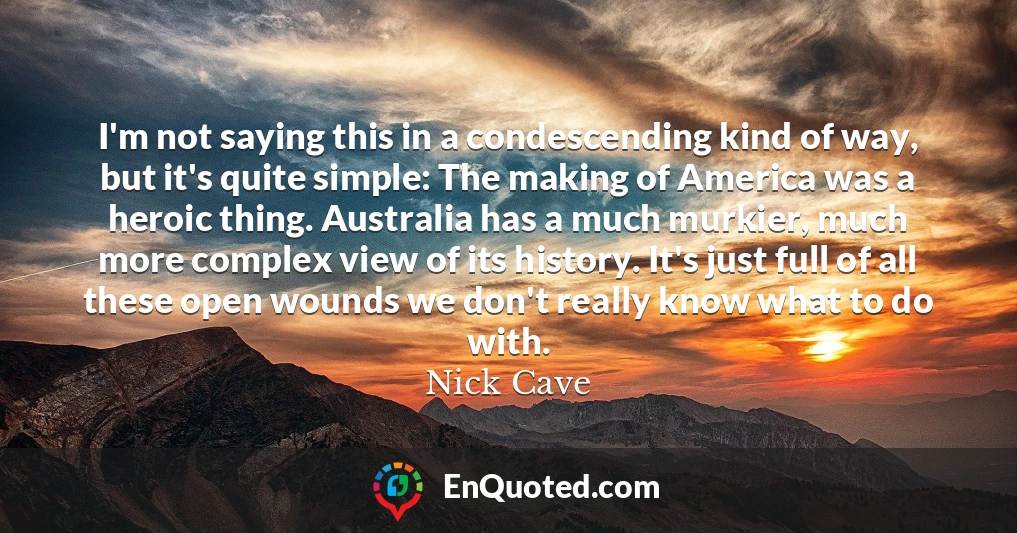 I'm not saying this in a condescending kind of way, but it's quite simple: The making of America was a heroic thing. Australia has a much murkier, much more complex view of its history. It's just full of all these open wounds we don't really know what to do with.