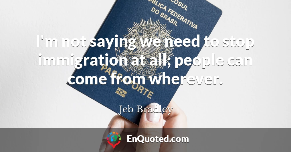 I'm not saying we need to stop immigration at all; people can come from wherever.