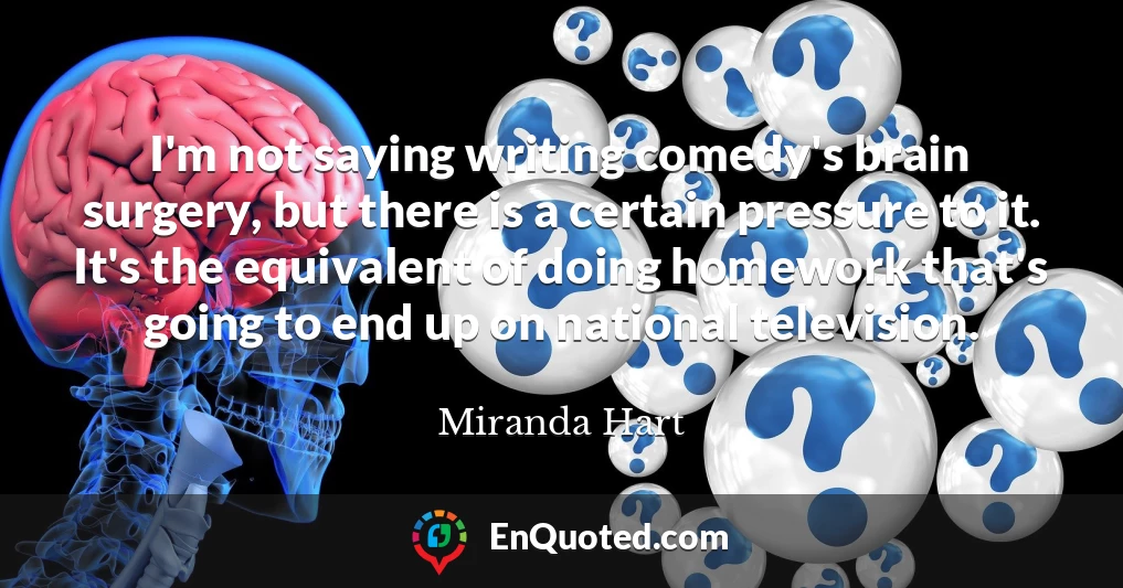 I'm not saying writing comedy's brain surgery, but there is a certain pressure to it. It's the equivalent of doing homework that's going to end up on national television.