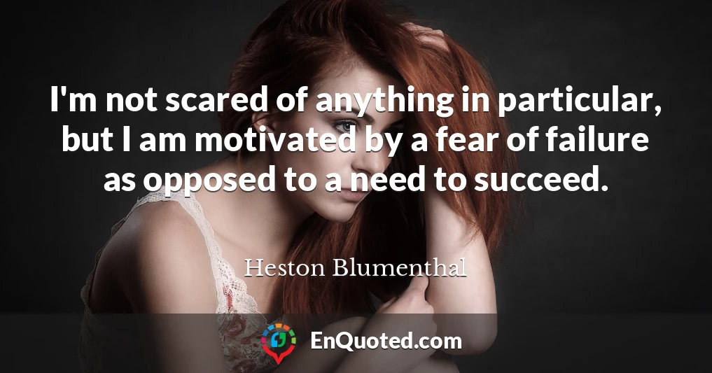 I'm not scared of anything in particular, but I am motivated by a fear of failure as opposed to a need to succeed.