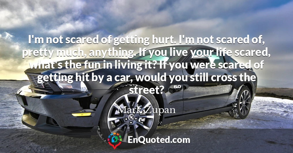 I'm not scared of getting hurt. I'm not scared of, pretty much, anything. If you live your life scared, what's the fun in living it? If you were scared of getting hit by a car, would you still cross the street?
