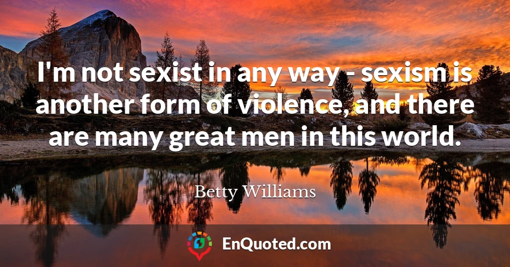 I'm not sexist in any way - sexism is another form of violence, and there are many great men in this world.
