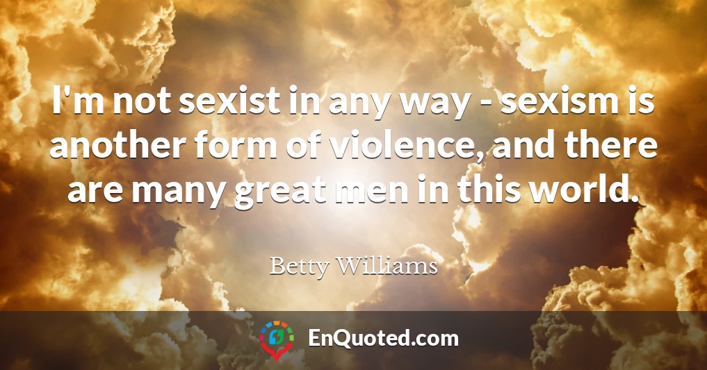 I'm not sexist in any way - sexism is another form of violence, and there are many great men in this world.