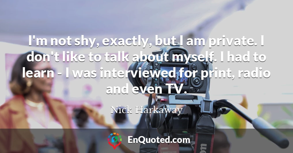 I'm not shy, exactly, but I am private. I don't like to talk about myself. I had to learn - I was interviewed for print, radio and even TV.